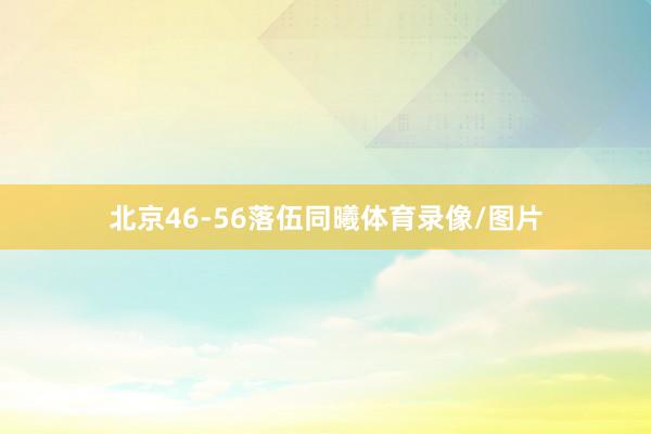 北京46-56落伍同曦体育录像/图片
