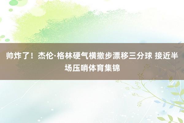 帅炸了！杰伦·格林硬气横撤步漂移三分球 接近半场压哨体育集锦