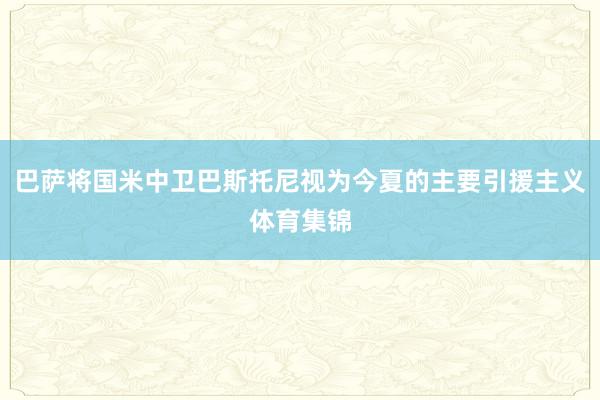 巴萨将国米中卫巴斯托尼视为今夏的主要引援主义体育集锦