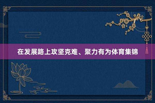 在发展路上攻坚克难、聚力有为体育集锦