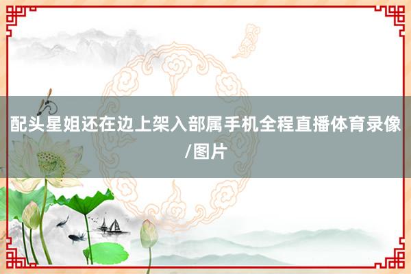 配头星姐还在边上架入部属手机全程直播体育录像/图片