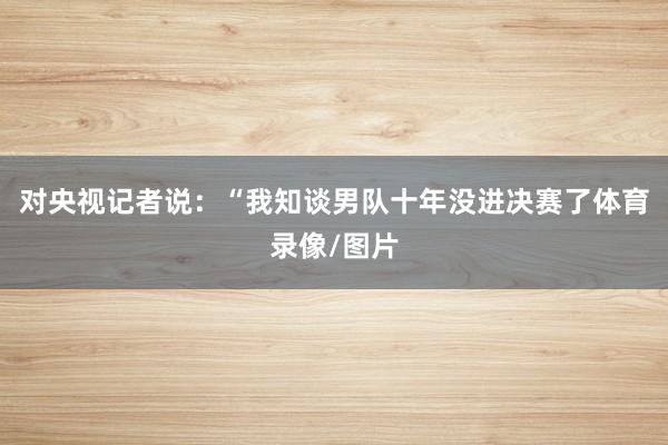 对央视记者说:“我知谈男队十年没进决赛了体育录像/图片