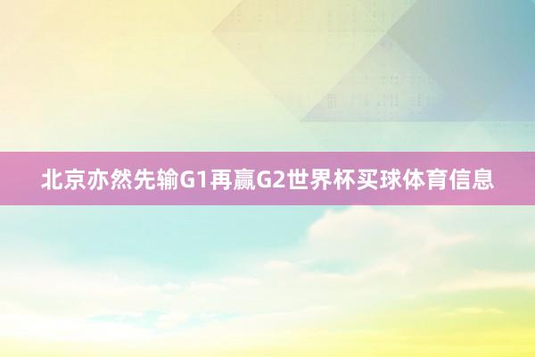 北京亦然先输G1再赢G2世界杯买球体育信息