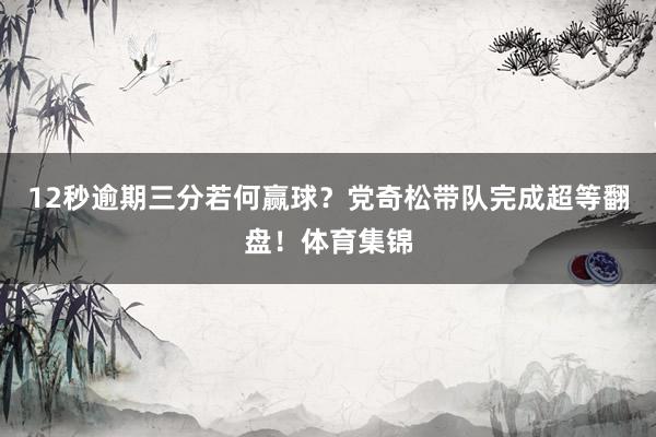 12秒逾期三分若何赢球？党奇松带队完成超等翻盘！体育集锦