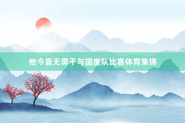 他今夏无需干与国度队比赛体育集锦