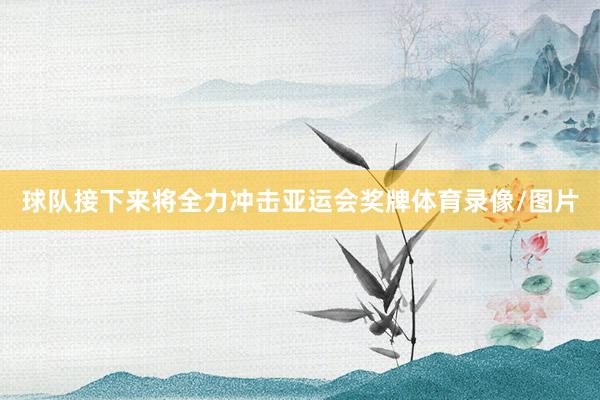 球队接下来将全力冲击亚运会奖牌体育录像/图片