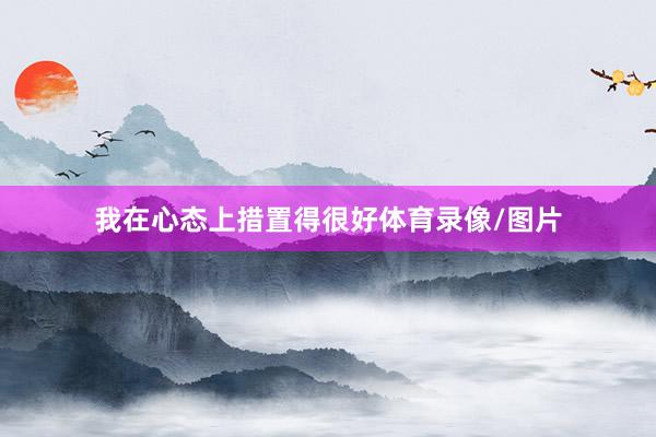 我在心态上措置得很好体育录像/图片