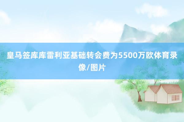 皇马签库库雷利亚基础转会费为5500万欧体育录像/图片