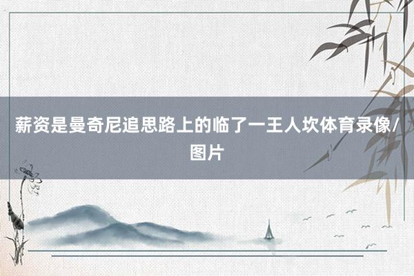 薪资是曼奇尼追思路上的临了一王人坎体育录像/图片